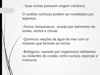 --Suas rochas possuem origem vulcânica
O costões rochosos podem ser modelados por
aspectos:
-Físicos: temperatura , erosão por batimento de
ondas, ventos e chuvas
-Químicos: reações da água do mar com os
minerais que formam as rochas
-Biológicos: causado por organismos habitantes
ou visitantes do costão, como ouriços, esponjas e
moluscos.
 