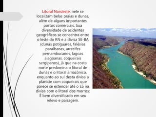 Litoral Nordeste: nele se
localizam belas praias e dunas,
além de alguns importantes
portos comerciais. Sua
diversidade de acidentes
geográficos se concentra entre
o leste do RN e a divisa SE-BA
(dunas potiguares, falésias
paraibanas, arrecifes
pernambucanos, lagoas
alagoanas, coqueirais
sergipanos), já que na costa
norte predomina o litoral de
dunas e o litoral amazônico,
enquanto ao sul desta divisa a
planície com coqueirais que
parece se estender até o ES na
divisa com o litoral dos morros;
É bem diversificado em seu
relevo e paisagem.
 