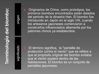 origensignificado
 Originarios de China, como prototipos, los
primeros biombos encontrados están datados
del periodo de la dinastía Han. El biombo fue
introducido en Japón en el siglo VIII, cuando
los artesanos japoneses comenzaron a
construirlos influenciados altamente por los
patrones chinos ya establecidos.
 El término significa, la "pantalla de
protección contra el viento" que se refiere a
que el propósito original del biombo evitaba
que el viento soplara dentro de las
habitaciones. El biombo es un conjunto de
pantallas japonesas.
 
