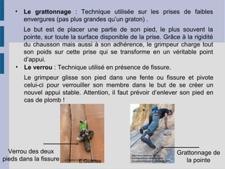 • Le grattonnage : Technique utilisée sur les prises de faibles
envergures (pas plus grandes qu’un graton) .
Le but est de placer une partie de son pied, le plus souvent la
pointe, sur toute la surface disponible de la prise. Grâce à la rigidité
du chausson mais aussi à son adhérence, le grimpeur charge tout
son poids sur cette prise qui se transforme en un véritable point
d’appui.
Grattonnage de
la pointe
http://www.barrabes.fr/blog-
montagne/test/2-8564/test-des-
nouveaux-chaussons-descalade.html
• Le verrou : Technique utilisé en présence de fissure.
Le grimpeur glisse son pied dans une fente ou fissure et pivote
celui-ci pour verrouiller son membre dans le but de se créer un
nouvel appui stable. Attention, il faut prévoir d’enlever son pied en
cas de plomb !
Verrou des deux
pieds dans la fissure e Creative Commons CC-by-sa
E.Guimas
 