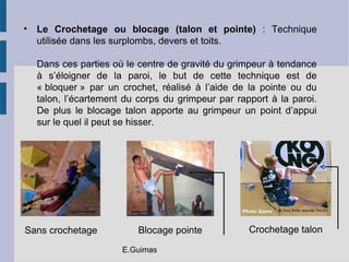 • Le Crochetage ou blocage (talon et pointe) : Technique
utilisée dans les surplombs, devers et toits.
Dans ces parties où le centre de gravité du grimpeur à tendance
à s’éloigner de la paroi, le but de cette technique est de
« bloquer » par un crochet, réalisé à l’aide de la pointe ou du
talon, l’écartement du corps du grimpeur par rapport à la paroi.
De plus le blocage talon apporte au grimpeur un point d’appui
sur le quel il peut se hisser.
© Tous droits réservés OhCEOladepeche.frLegrimpeurchtimi
Sans crochetage Blocage pointe Crochetage talon
E.Guimas
 