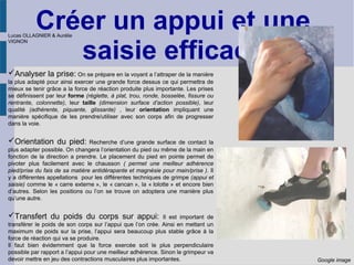 Créer un appui et une
saisie efficace
Analyser la prise: On se prépare en la voyant a l’attraper de la manière
la plus adapté pour ainsi exercer une grande force dessus ce qui permettra de
mieux se tenir grâce a la force de réaction produite plus importante. Les prises
se définissent par leur forme (réglette, à plat, trou, ronde, bosselée, fissure ou
rentrante, colonnette), leur taille (dimension surface d’action possible), leur
qualité (adhérente, piquante, glissante) , leur orientation impliquant une
manière spécifique de les prendre/utiliser avec son corps afin de progresser
dans la voie.
Orientation du pied: Recherche d’une grande surface de contact la
plus adapter possible. On changera l’orientation du pied ou même de la main en
fonction de la direction a prendre. Le placement du pied en pointe permet de
pivoter plus facilement avec le chausson ( permet une meilleur adhérence
pied/prise du fais de sa matière antidérapante et magnésie pour main/prise ). Il
y a différentes appellations pour les différentes techniques de grimpe (appui et
saisie) comme le « carre externe », le « cancan », la « lolotte » et encore bien
d’autres. Selon les positions ou l’on se trouve on adoptera une manière plus
qu’une autre.
Transfert du poids du corps sur appui: Il est important de
transférer le poids de son corps sur l’appui que l’on crée. Ainsi en mettant un
maximum de poids sur la prise, l’appui sera beaucoup plus stable grâce à la
force de réaction qui va se produire.
Il faut bien évidemment que la force exercée soit le plus perpendiculaire
possible par rapport a l’appui pour une meilleur adhérence. Sinon le grimpeur va
devoir mettre en jeu des contractions musculaires plus importantes. Google image
Lucas OLLAGNIER & Aurélie
VIGNON
 