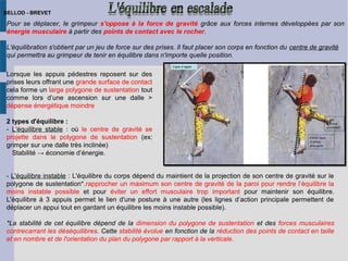 Pour se déplacer, le grimpeur s'oppose à la force de gravité grâce aux forces internes développées par son
énergie musculaire à partir des points de contact avec le rocher.
L'équilibration s'obtient par un jeu de force sur des prises. Il faut placer son corps en fonction du centre de gravité
qui permettra au grimpeur de tenir en équilibre dans n'importe quelle position.
Lorsque les appuis pédestres reposent sur des
prises leurs offrant une grande surface de contact
cela forme un large polygone de sustentation tout
comme lors d’une ascension sur une dalle >
dépense énergétique moindre
2 types d'équilibre :
- L'équilibre stable : où le centre de gravité se
projette dans le polygone de sustentation (ex:
grimper sur une dalle très inclinée)
Stabilité → économie d’énergie.
- L'équilibre instable : L'équilibre du corps dépend du maintient de la projection de son centre de gravité sur le
polygone de sustentation*.rapprocher un maximum son centre de gravité de la paroi pour rendre l’équilibre la
moins instable possible et pour éviter un effort musculaire trop important pour maintenir son équilibre.
L'équilibre à 3 appuis permet le lien d'une posture à une autre (les lignes d’action principale permettent de
déplacer un appui tout en gardant un équilibre les moins instable possible).
*La stabilité de cet équilibre dépend de la dimension du polygone de sustentation et des forces musculaires
contrecarrant les déséquilibres. Cette stabilité évolue en fonction de la réduction des points de contact en taille
et en nombre et de l'orientation du plan du polygone par rapport à la verticale.
BELLOD - BREVET
 