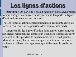 Les lignes d’actionsLes lignes d’actions
Définition : On parle de lignes d’action en phase dynamique,
lorsqu’il s’agit de contrôler le déplacement. On parle de lignes
d’action dominantes et secondaires.
Les lignes d’actions correspondent à la résultante entre les
forces de tractions et de poussées des mains et des pieds.
Autrement dit, les lignes d’action dominantes correspondent
aux lignes rejoignant les appuis sur lesquelles le poids du corps
reposent le plus pendant le déplacement. (Ex : Pied gauche –
Main droite, etc.) Idem pour les lignes d’action secondaires
seulement celles-ci ne supportent que faiblement le poids du
corps.
BARRAUD Anthony
 