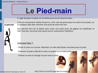 Le Pied-main
Il s'agit de placer le pied, sur la même prise où se trouve la main.
C'est un mouvement réalisé lorsqu'il y a très peu de prises pour les mains et les pieds, où
le grimpeur doit aller chercher une prise de main très loin.
Cela permet ainsi de se libérer pour saisir une autre prise, de gagner en amplitude, et
aller chercher une prise très haute tout en maintenant l'équilibre.
Comment faire ? 
- Placer la main sur la prise. Attention, la main doit laisser une place pour le pied.
- Ramener le pied à côté de la main, en pointe ou en talonnette.
- Enlever la main et charger la prise avec le pied.
rce:http://prevert-eps.spip.ac-rouen.fr/ http://olivier.vincent76.pagesperso-orange.fr/
Bozonnet Matthieu - Reynard Jérémy
 