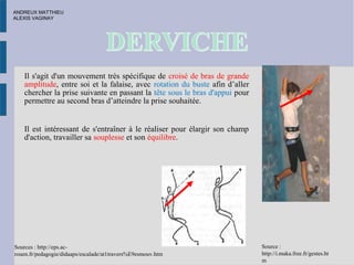 Il s'agit d'un mouvement très spécifique de croisé de bras de grande
amplitude, entre soi et la falaise, avec rotation du buste afin d’aller
chercher la prise suivante en passant la tête sous le bras d'appui pour
permettre au second bras d’atteindre la prise souhaitée.
Il est intéressant de s'entraîner à le réaliser pour élargir son champ
d'action, travailler sa souplesse et son équilibre.
Sources : http://eps.ac-
rouen.fr/pedagogie/didaaps/escalade/at1travers%E9esmouv.htm
Source :
http://i.maka.free.fr/gestes.ht
m
ANDREUX MATTHIEU
ALEXIS VAGINAY
 