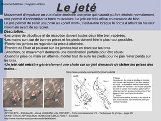 Le jeté
Sources:
-OPTION EPS – ESCALADE – Hervé JOSQUIN Lycée PREVERT – Fiche connaissances n°6 – Techniques de grimpe – page 5/6
-LIVRET STAGE ASPI SECTION MONTAGNE ASRUC Partie 1 : Escalade
-http://www.noomba-sport.com/escalade/details/jete/
Mouvement d'impulsion en vue d'aller atteindre une prise qui n'aurait pu être atteinte normalement,
cela permet d’économiser la force musculaire. Le jeté est très utilisé en escalade de bloc.
Le jeté permet de saisir une prise au «point mort», c’est-à-dire lorsque le corps a atteint sa hauteur
maximale avant de se replier.
Description:
-Les prises de décollage et de réception doivent toutes deux être bien repérées.
-Les mains sont sur de bonnes prises et les pieds doivent être le plus haut possibles.
-Fléchir les jambes en regardant la prise à atteindre.
-Prendre de l'élan et pousser sur les jambes tout en tirant sur les bras.
- Attention, ce mouvement demande une coordination parfaite pour être réussi.
-Quand la prise de main est atteinte, monter tout de suite les pieds pour ne pas rester pendu sur
les bras.
-Un jeté raté entraîne généralement une chute car un jeté demande de lâcher les prises des
mains…
https://www.youtube.com/watch?v=0nvx1axAxN4
Bozonnet Matthieu ; Reynard Jérémy
 