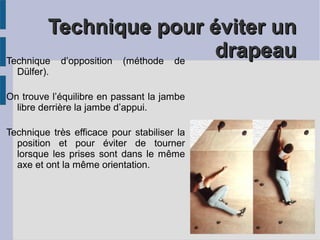 Technique pour éviter unTechnique pour éviter un
drapeaudrapeauTechnique d’opposition (méthode de
Dülfer).
On trouve l’équilibre en passant la jambe
libre derrière la jambe d’appui.
Technique très efficace pour stabiliser la
position et pour éviter de tourner
lorsque les prises sont dans le même
axe et ont la même orientation.
 