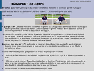 TRANSPORT DU CORPSTRANSPORT DU CORPS
Qu’est-ce que c’est? Le transport du corps c’est le fait de transférer le centre de gravité d’un appui
podal à l’autre dans le but d’escaladé une voie, un bloc… Les mains les pieds sont donc
très sollicités.
A quoi ça sert? Le fait de transférer son centre de gravité sur un appui cela permet de libérer l’autre appui
et ainsi permettre à celui-ci de monter. Car si le centre de gravité reste au milieu des deux appuis, il
devient impossible de monter et déplacer un des appuis.
Le transfert du centre de gravité permet également de rendre un appui beaucoup plus solide en libérant
l’autre appui. Le fait de mettre son centre de gravité sur un appui va permettre de rendre plus fort et
plus stable l’appui et ainsi éviter un éventuel glissement car la plupart des chutes s’expliquent par un
centre de gravité qui reste trop au centre des deux appuis.
Comment bien s’en servir? Il faut mettre le maximum de poids sur nos appuis afin que la prise sur
laquelle on se trouve nous renvoie la plus grande force de réaction possible dans le but d’éviter la
sensation de glisse.
Il existe différentes façon de grimper selon le niveau de pratique en escalade:
 Grimpe de face: Utilisation de l’intérieur du pied contre la paroi. Le corps et la tête sont parallèle à la
voie
 Grimpe en carré externe : Opposition des jambes et des bras. L’extérieur du pied est poser contre la
paroi et la main opposé maintien une prise. Le bassin doit être le plus proche de la paroi pour être le
plus équilibré. L’équilibre est donc réparti sur le seul point d’appui.
 Sources: Wikilivres pour le texte et http://www.mobilesport.ch/ pour l’image.
Favario Hugo et Chartier Karen
 