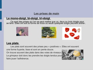 Les prises de main
Le mono-doigt, bi-doigt, tri-doigtLe mono-doigt, bi-doigt, tri-doigt
Ce sont des prises où l’on ne peut mettre que un, deux ou trois doigts pour
se tenir. Elles ont soit la forme de trous où seuls quelques doigts peuvent entrer.
Les platsLes plats
Les plats sont souvent des prises peu « positives ». Elles ont souvent
une forme fuyante, lisse et sont en pente douce.
On trouve souvent des plats dans des voies de niveaux avancés.
Le grimpeur doit donc les prendre les doigts tendus pour,
faire jouer l’adhérence.
 