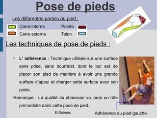 Pose de pieds
Les différentes parties du pied :
Carre interne Pointe
Carre externe Talon
Les techniques de pose de pieds :
• L’ adhérence : Technique utilisée sur une surface
sans prise, sans bourrelet, dont le but est de
placer son pied de manière à avoir une grande
surface d’appui et charger cette surface avec son
poids.
Remarque : La qualité du chausson va jouer un rôle
primordiale dans cette pose de pied.
Adhérence du pied gauche
NAC Escalade
E.Guimas
 