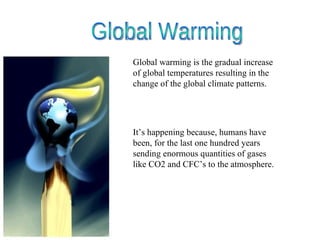 Global warming is the gradual increase of global temperatures resulting in the change of the global climate patterns. It’s happening because, humans have been, for the last one hundred years sending enormous quantities of gases like CO2 and CFC’s to the atmosphere.  Global Warming 