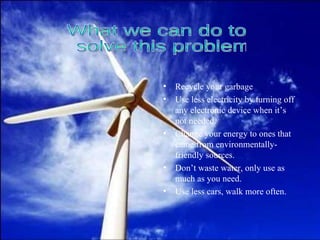 Recycle your garbage Use less electricity by turning off any electronic device when it’s not needed. Change your energy to ones that came from environmentally-friendly sources. Don’t waste water, only use as much as you need. Use less cars, walk more often. What we can do to solve this problem 