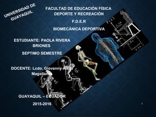 1
UNIVERSIDAD DE
GUAYAQUIL
FACULTAD DE EDUCACIÓN FÍSICA
DEPORTE Y RECREACIÓN
F.D.E.R
BIOMECÁNICA DEPORTIVA
ESTUDIANTE: PAOLA RIVERA
BRIONES
SEPTIMO SEMESTRE
DOCENTE: Lcdo. Giovanny Álava
Magallanes
GUAYAQUIL – ECUADOR
2015-2016
 