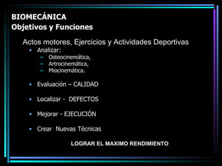 BIOMECÁNICA  Objetivos y Funciones   Analizar: Osteocinemática,  Artrocinemática,  Miocinemática. Evaluación – CALIDAD  Localizar -  DEFECTOS  Mejorar - EJECUCIÓN  Crear  Nuevas Técnicas  Actos motores, Ejercicios y Actividades Deportivas LOGRAR EL MAXIMO RENDIMIENTO 