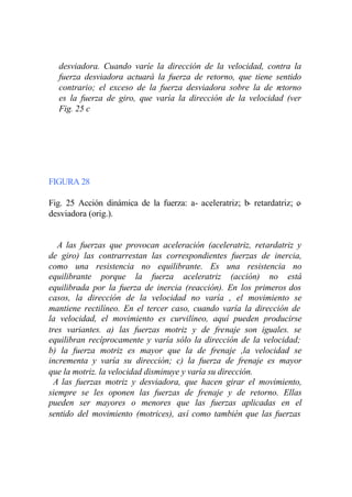 desviadora. Cuando varíe la dirección de la velocidad, contra la
  fuerza desviadora actuará la fuerza de retorno, que tiene sentido
  contrario; el exceso de la fuerza desviadora sobre la de retorno
  es la fuerza de giro, que varía la dirección de la velocidad (ver
  Fig. 25 c




FIGURA 28

Fig. 25 Acción dinámica de la fuerza: a- aceleratriz; b- retardatriz; c-
desviadora (orig.).


   A las fuerzas que provocan aceleración (aceleratriz, retardatriz y
de giro) las contrarrestan las correspondientes fuerzas de inercia,
como una resistencia no equilibrante. Es una resistencia no
equilibrante porque la fuerza aceleratriz (acción) no está
equilibrada por la fuerza de inercia (reacción). En los primeros dos
casos, la dirección de la velocidad no varía , el movimiento se
mantiene rectilíneo. En el tercer caso, cuando varía la dirección de
la velocidad, el movimiento es curvilíneo, aquí pueden producirse
tres variantes. a) las fuerzas motriz y de frenaje son iguales. se
equilibran recíprocamente y varía sólo la dirección de la velocidad;
b) la fuerza motriz es mayor que la de frenaje ,la velocidad se
incrementa y varía su dirección; c) la fuerza de frenaje es mayor
que la motriz. la velocidad disminuye y varía su dirección.
  A las fuerzas motriz y desviadora, que hacen girar el movimiento,
siempre se les oponen las fuerzas de frenaje y de retorno. Ellas
pueden ser mayores o menores que las fuerzas aplicadas en el
sentido del movimiento (motrices), así como también que las fuerzas
 