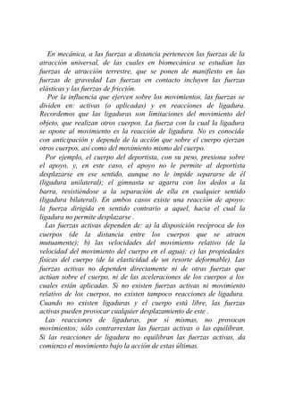 En mecánica, a las fuerzas a distancia pertenecen las fuerzas de la
atracción universal, de las cuales en biomecánica se estudian las
fuerzas de atracción terrestre, que se ponen de manifiesto en las
fuerzas de gravedad Las fuerzas en contacto incluyen las fuerzas
elásticas y las fuerzas de fricción.
    Por la influencia que ejercen sobre los movimientos, las fuerzas se
dividen en: activas (o aplicadas) y en reacciones de ligadura.
Recordemos que las ligaduras son limitaciones del movimiento del
objeto, que realizan otros cuerpos. La fuerza con la cual la ligadura
se opone al movimiento es la reacción de ligadura. No es conocida
con anticipación y depende de la acción que sobre el cuerpo ejerzan
otros cuerpos, así como del movimiento mismo del cuerpo.
   Por ejemplo, el cuerpo del deportista, con su peso, presiona sobre
el apoyo, y, en este caso, el apoyo no le permite al deportista
desplazarse en ese sentido, aunque no le impide separarse de él
(ligadura unilateral); el gimnasta se agarra con los dedos a la
barra, resistiéndose a la separación de ella en cualquier sentido
(ligadura bilateral). En ambos casos existe una reacción de apoyo:
la fuerza dirigida en sentido contrario a aquel, hacia el cual la
ligadura no permite desplazarse .
   Las fuerzas activas dependen de: a) la disposición recíproca de los
cuerpos (de la distancia entre los cuerpos que se atraen
mutuamente); b) las velocidades del movimiento relativo (de la
velocidad del movimiento del cuerpo en el agua); c) las propiedades
físicas del cuerpo (de la elasticidad de un resorte deformable). Las
fuerzas activas no dependen directamente ni de otras fuerzas que
actúan sobre el cuerpo, ni de las aceleraciones de los cuerpos a los
cuales están aplicadas. Si no existen fuerzas activas ni movimiento
relativo de los cuerpos, no existen tampoco reacciones de ligadura.
Cuando no existen ligaduras y el cuerpo está libre, las fuerzas
activas pueden provocar cualquier desplazamiento de este .
   Las reacciones de ligaduras, por sí mismas, no provocan
movimientos; sólo contrarrestan las fuerzas activas o las equilibran.
Si las reacciones de ligadura no equilibran las fuerzas activas, da
comienzo el movimiento bajo la acción de estas últimas.
 
