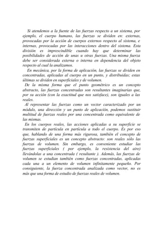 Si atendemos a la fuente de las fuerzas respecto a un sistema, por
ejemplo, el cuerpo humano, las fuerzas se dividen en: externas,
provocadas por la acción de cuerpos externos respecto al sistema, e
internas, provocadas por las interacciones dentro del sistema. Esta
división es imprescindible cuando hay que determinar las
posibilidades de acción de unas u otras fuerzas. Una misma fuerza
debe ser considerada externa o interna en dependencia del objeto
respecto al cual la analizamos.
   En mecánica, por la forma de aplicación, las fuerzas se dividen en
concentradas, aplicadas al cuerpo en un punto, y distribuidas; estas
últimas se dividen en superficiales y de volumen.
  De la misma forma que el punto geométrico es un concepto
abstracto, las fuerzas concentradas son resultantes imaginarias que,
por su acción (con la exactitud que nos satisface), son iguales a las
reales.
  Al representar las fuerzas como un vector caracterizado por un
módulo, una dirección y un punto de aplicación, podemos sustituir
multitud de fuerzas reales por una concentrada como equivalente de
las mismas.
  En los cuerpos reales, las acciones aplicadas a su superficie se
transmiten de partícula en partícula a todo el cuerpo. Es por eso
que, hablando de una forma más rigurosa, también el concepto de
fuerzas superficiales es un concepto abstracto: son reales sólo las
fuerzas de volumen. Sin embargo, es conveniente estudiar las
fuerzas superficiales ( por ejemplo, la resistencia del aire)
llevándolas a una concentrada ( resultante ). Además, las fuerzas de
volumen se estudian también como fuerzas concentradas, aplicadas
cada una a un elemento de volumen infinitamente pequeño. Por
consiguiente, la fuerza concentrada analizada como vector, no es
más que una forma de estudio de fuerzas reales de volumen.
 