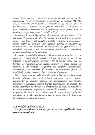 plano con el eje z-z y no tienen momento respecto a este eje. La
componente FT es perpendicular al brazo de la palanca OA. Por
eso, el momento de la fuerza F, respecto al eje z-z. es igual al
producto de la componente FT por su brazo OA. El momento es
igual también al momento de la proyección de la fuerza F en el
plano (x.y) respecto al punto O: ,Mz(F) = Fx.yd.
  Se emplea la medición estática del momento de una fuerza, si lo
equilibra el momento de otra fuerza que se encuentra en el mismo
plano y que tiene igual módulo y sentido contrario, respecto a este
mismo centro de momento (por ejemplo, durante el equilibrio de
una palanca). Los momentos de las fuerzas de gravedad de los
miembros respecto a sus articulaciones proximales se denominan
momentos estáticos de los miembros.
 Se emplea la medición dinámica del momento de una fuerza si se
conocen el momento de inercia del cuerpo respecto al eje de
rotación y su aceleración angular . De la misma forma que las
fuerzas, los momentos de las fuerzas respecto al centro pueden ser
motores y de frenaje, y pueden ser también equilibrantes,
acelerantes y retardadores. El momento de una fuerza puede ser
también desviador: desvía el plano de giro en el espacio .
  En el transcurso de todo tipo de aceleración surgen fuerzas de
inercia: durante las aceleraciones normales surgen fuerzas
centrífugas de inercia; durante las aceleraciones tangenciales
(positivas y negativas) surgen fuerzas tangenciales de inercia. La
fuerza centrífuga de inercia está dirigida por el radio de rotación y
no tiene momento respecto al centro de rotación.           La fuerza
tangencial de inercia está aplicada en el centro de oscilación del
miembro rígido. De esta forma, existe un momento de la fuerza de
inercia respecto al eje de rotación.


24.3 ACCIÓN DE UNA FUERZA
  La fuerza aplicada a un cuerpo, si no está equilibrada, hace
variar su movimiento.
 