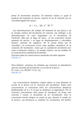 forma de movimiento mecánico. El momento cinético es igual al
producto del momento de inercia, respecto al eje de rotación, por la
velocidad angular del cuerpo :

                    Jz = I ù ; [J]= L2 M1 T-1

  Las determinaciones del trabajo del momento de una fuerza y de
la energía cinética del movimiento de rotación, son análogas a las
determinaciones de estas magnitudes en el movimiento de
traslación. Sólo que en lugar de masa , en las ecuaciones entrará
momento de inercia, y en lugar de desplazamientos y velocidades
lineales, entrarán las angulares. De la misma forma que la
velocidad y la aceleración sirven como medidas cinemáticas de la
variación del movimiento, vemos que la cantidad de movimiento (así
como el momento cinético) y la energía cinética, son las medidas de
la variación de la cantidad de movimiento.
Llevemos todas las características analizadas ala tabla siguiente.
FIGURA 37


Para finalizar, anotemos las fórmulas que muestran la dependencia
entre la variación del movimiento y la acción de la fuerza:
Ft = m (vf -vo) ; Mz (F)t = I ( ùf - ùo)
FIGURA 38



  Las características dinámicas citadas aúnan en estas fórmulas la
acción de la fuerza con la variación del movimiento. Todas estas
características se estructuran sobre las características dinámicas
fundamentales de m y F, lo que no disminuye su importancia. Por el
contrario, precisamente ellas ponen de manifiesto, de forma más
concreta y exacta, el mecanismo de los movimientos. Esto es
conveniente tenerlo siempre en cuenta ya que, durante el estudio de
la técnica, con frecuencia se analizan los movimientos del hombre
 