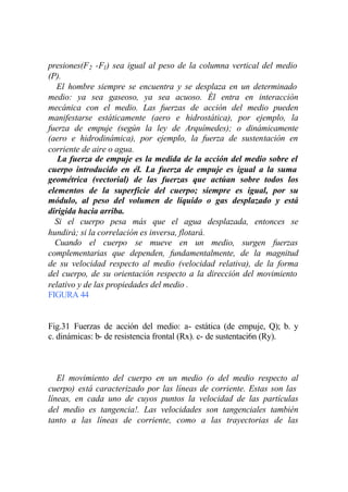 presiones(F 2 -F1) sea igual al peso de la columna vertical del medio
(P).
   El hombre siempre se encuentra y se desplaza en un determinado
medio: ya sea gaseoso, ya sea acuoso. Él entra en interacción
mecánica con el medio. Las fuerzas de acción del medio pueden
manifestarse estáticamente (aero e hidrostática), por ejemplo, la
fuerza de empuje (según la ley de Arquímedes); o dinámicamente
(aero e hidrodinámica), por ejemplo, la fuerza de sustentación en
corriente de aire o agua.
   La fuerza de empuje es la medida de la acción del medio sobre el
cuerpo introducido en él. La fuerza de empuje es igual a la suma
geométrica (vectorial) de las fuerzas que actúan sobre todos los
elementos de la superficie del cuerpo; siempre es igual, por su
módulo, al peso del volumen de líquido o gas desplazado y está
dirigida hacia arriba.
  Si el cuerpo pesa más que el agua desplazada, entonces se
hundirá; si la correlación es inversa, flotará.
  Cuando el cuerpo se mueve en un medio, surgen fuerzas
complementarias que dependen, fundamentalmente, de la magnitud
de su velocidad respecto al medio (velocidad relativa), de la forma
del cuerpo, de su orientación respecto a la dirección del movimiento
relativo y de las propiedades del medio .
FIGURA 44


Fig.31 Fuerzas de acción del medio: a- estática (de empuje, Q); b. y
c. dinámicas: b- de resistencia frontal (Rx). c- de sustentaci6n (Ry).



   El movimiento del cuerpo en un medio (o del medio respecto al
cuerpo) está caracterizado por las líneas de corriente. Estas son las
líneas, en cada uno de cuyos puntos la velocidad de las partículas
del medio es tangencia!. Las velocidades son tangenciales también
tanto a las líneas de corriente, como a las trayectorias de las
 