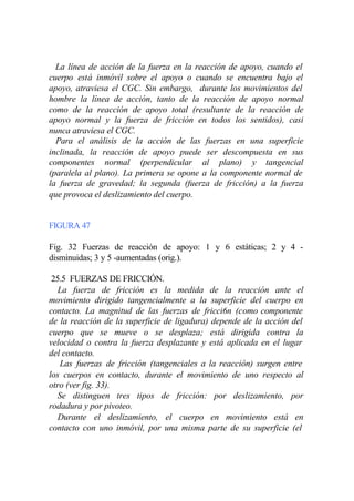 La línea de acción de la fuerza en la reacción de apoyo, cuando el
cuerpo está inmóvil sobre el apoyo o cuando se encuentra bajo el
apoyo, atraviesa el CGC. Sin embargo, durante los movimientos del
hombre la línea de acción, tanto de la reacción de apoyo normal
como de la reacción de apoyo total (resultante de la reacción de
apoyo normal y la fuerza de fricción en todos los sentidos), casi
nunca atraviesa el CGC.
  Para el análisis de la acción de las fuerzas en una superficie
inclinada, la reacción de apoyo puede ser descompuesta en sus
componentes normal (perpendicular al plano) y tangencial
(paralela al plano). La primera se opone a la componente normal de
la fuerza de gravedad; la segunda (fuerza de fricción) a la fuerza
que provoca el deslizamiento del cuerpo.


FIGURA 47

Fig. 32 Fuerzas de reacción de apoyo: 1 y 6 estáticas; 2 y 4 -
disminuidas; 3 y 5 -aumentadas (orig.).

 25.5 FUERZAS DE FRICCIÓN.
   La fuerza de fricción es la medida de la reacción ante el
movimiento dirigido tangencialmente a la superficie del cuerpo en
contacto. La magnitud de las fuerzas de fricci6n (como componente
de la reacción de la superficie de ligadura) depende de la acción del
cuerpo que se mueve o se desplaza; está dirigida contra la
velocidad o contra la fuerza desplazante y está aplicada en el lugar
del contacto.
   Las fuerzas de fricción (tangenciales a la reacción) surgen entre
los cuerpos en contacto, durante el movimiento de uno respecto al
otro (ver fig. 33).
   Se distinguen tres tipos de fricción: por deslizamiento, por
rodadura y por pivoteo.
   Durante el deslizamiento, el cuerpo en movimiento está en
contacto con uno inmóvil, por una misma parte de su superficie (el
 