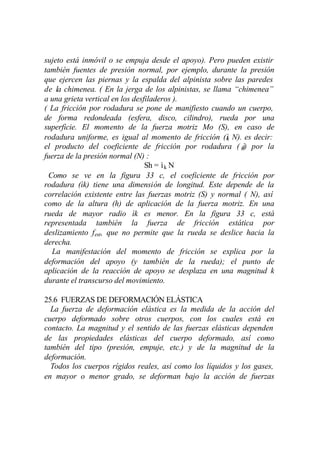 sujeto está inmóvil o se empuja desde el apoyo). Pero pueden existir
también fuentes de presión normal, por ejemplo, durante la presión
que ejercen las piernas y la espalda del alpinista sobre las paredes
de la chimenea. ( En la jerga de los alpinistas, se llama “chimenea”
a una grieta vertical en los desfiladeros ).
( La fricción por rodadura se pone de manifiesto cuando un cuerpo,
de forma redondeada (esfera, disco, cilindro), rueda por una
superficie. El momento de la fuerza motriz Mo (S), en caso de
rodadura uniforme, es igual al momento de fricción (ì N). es decir:
                                                        k
el producto del coeficiente de fricción por rodadura ( kì) por la
fuerza de la presión normal (N) :
                                 Sh = ìk N
 Como se ve en la figura 33 c, el coeficiente de fricción por
rodadura (ìk) tiene una dimensión de longitud. Este depende de la
correlación existente entre las fuerzas motriz (S) y normal ( N), así
como de la altura (h) de aplicación de la fuerza motriz. En una
rueda de mayor radio ìk es menor. En la figura 33 c, está
representada también la fuerza de fricción estática por
deslizamiento fest, que no permite que la rueda se deslice hacia la
derecha.
  La manifestación del momento de fricción se explica por la
deformación del apoyo (y también de la rueda); el punto de
aplicación de la reacción de apoyo se desplaza en una magnitud k
durante el transcurso del movimiento.

25.6 FUERZAS DE DEFORMACIÓN ELÁSTICA
  La fuerza de deformación elástica es la medida de la acción del
cuerpo deformado sobre otros cuerpos, con los cuales está en
contacto. La magnitud y el sentido de las fuerzas elásticas dependen
de las propiedades elásticas del cuerpo deformado, así como
también del tipo (presión, empuje, etc.) y de la magnitud de la
deformación.
  Todos los cuerpos rígidos reales, así como los líquidos y los gases,
en mayor o menor grado, se deforman bajo la acción de fuerzas
 