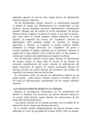 aplicadas, durante lo cual en ellos surgen fuerzas de deformación
elástica (o fuerzas elásticas).
   En los denominados cuerpos elásticos es relativamente pequeño
el módulo de Young. Las deformaciones son considerables, ya que
inclusive fuerzas pequeñas provocan deformaciones relativamente
grandes. Después que ha cesado la acción deformante, las fuerzas
elásticas hacen recuperar la forma al cuerpo. A este tipo de cuerpo,
que actúa sobre el cuerpo humano, pueden pertenecer la cama
elástica, el trampolín con resorte, los "expanders". Durante la
deformación, ellos asimilan trabajo (se aumenta su energía
potencial), y después, al recuperar su forma, realizan trabajo
(disminuye la energía potencial). Los "expanders" (de goma o
resorte) asimilan el trabajo realizado por el deportista. Durante el
empleo de la cama elástica y de la cuña de saltos, es muy grande el
trabajo que realizan estos implementos al recuperar su forma.
   Las interacciones elásticas tienen lugar: durante la deformación
de cuerpos unidos al apoyo bajo la acción de las fuerzas de
atracción (manifestación del peso); durante la deformación del
apoyo (reacciones de apoyo), de cuerpos acelerados (fuerzas de
inercia), parcial del medio (fuerzas de resistencia del medio), de
superficies en contacto (fuerzas de fricción).
  Es conveniente aislar las fuerzas de deformación elástica en un
grupo aparte , como fuerzas externas respecto al hombre, sólo en
los casos de deformaciones considerables de los cuerpos elásticos
externos.

 26 FUERZAS INTERNAS RESPECTO AL SISTEMA
  Durante la investigación biomecánica de los movimientos del
hombre se analizan, con frecuencia, las fuerzas internas respecto a
su cuerpo. Estas fuerzas surgen durante las interacciones de las
partes del sistema biomecánico.
   Las fuerzas internas de un sistema mecánico son la medida de la
interacción de los cuerpos que forman parte de él.
  No es posible analizar imaginariamente las fuerzas internas como
aplicadas al centro de gravedad del sistema (CGS). Ellas no pueden
 