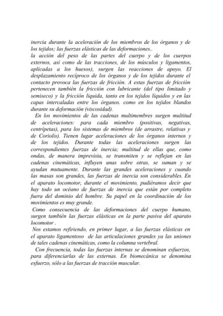 inercia durante la aceleración de los miembros de los órganos y de
los tejidos; las fuerzas elásticas de las deformaciones..
la acción del peso de las partes del cuerpo y de los cuerpos
externos, así como de las tracciones, de los músculos y ligamentos,
aplicadas a los huesos), surgen las reacciones de apoyo. El
desplazamiento recíproco de los órganos y de los tejidos durante el
contacto provoca las fuerzas de fricción. A estas fuerzas de fricción
pertenecen también la fricción con lubricante (del tipo limitado y
semiseco) y la fricción liquida, tanto en los tejidos líquidos y en las
capas intercaladas entre los órganos. como en los tejidos blandos
durante su deformación (viscosidad).
  En los movimientos de las cadenas multimembres surgen multitud
de aceleraciones: para cada miembro (positivas, negativas,
centrípetas), para los sistemas de miembros (de arrastre, relativas y
de Coriolis). Tienen lugar aceleraciones de los órganos internos y
de los tejidos. Durante todas las aceleraciones surgen las
correspondientes fuerzas de inercia; multitud de ellas que, como
ondas, de manera imprevista, se transmiten y se reflejan en las
cadenas cinemáticas, influyen unas sobre otras, se suman y se
ayudan mutuamente. Durante las grandes aceleraciones y cuando
las masas son grandes, las fuerzas de inercia son considerables. En
el aparato locomotor, durante el movimiento, pudiéramos decir que
hay todo un océano de fuerzas de inercia que están por completo
fuera del dominio del hombre. Su papel en la coordinación de los
movimientos es muy grande.
 Como consecuencia de las deformaciones del cuerpo humano,
surgen también las fuerzas elásticas en la parte pasiva del aparato
locomotor .
 Nos estamos refiriendo, en primer lugar, a las fuerzas elásticas en
el aparato ligamentoso de las articulaciones grandes ya las uniones
de tales cadenas cinemáticas, como la columna vertebral.
  Con frecuencia, todas las fuerzas internas se denominan esfuerzos,
para diferenciarlas de las externas. En biomecánica se denomina
esfuerzo, sólo a las fuerzas de tracción muscular.
 
