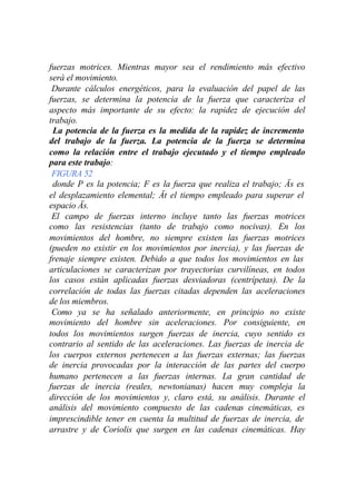 fuerzas motrices. Mientras mayor sea el rendimiento más efectivo
será el movimiento.
 Durante cálculos energéticos, para la evaluación del papel de las
fuerzas, se determina la potencia de la fuerza que caracteriza el
aspecto más importante de su efecto: la rapidez de ejecución del
trabajo.
 La potencia de la fuerza es la medida de la rapidez de incremento
del trabajo de la fuerza. La potencia de la fuerza se determina
como la relación entre el trabajo ejecutado y el tiempo empleado
para este trabajo:
 FIGURA 52
 donde P es la potencia; F es la fuerza que realiza el trabajo; Äs es
el desplazamiento elemental; Ät el tiempo empleado para superar el
espacio Äs.
 El campo de fuerzas interno incluye tanto las fuerzas motrices
como las resistencias (tanto de trabajo como nocivas). En los
movimientos del hombre, no siempre existen las fuerzas motrices
(pueden no existir en los movimientos por inercia), y las fuerzas de
frenaje siempre existen. Debido a que todos los movimientos en las
articulaciones se caracterizan por trayectorias curvilíneas, en todos
los casos están aplicadas fuerzas desviadoras (centrípetas). De la
correlación de todas las fuerzas citadas dependen las aceleraciones
de los miembros.
 Como ya se ha señalado anteriormente, en principio no existe
movimiento del hombre sin aceleraciones. Por consiguiente, en
todos los movimientos surgen fuerzas de inercia, cuyo sentido es
contrario al sentido de las aceleraciones. Las fuerzas de inercia de
los cuerpos externos pertenecen a las fuerzas externas; las fuerzas
de inercia provocadas por la interacción de las partes del cuerpo
humano pertenecen a las fuerzas internas. La gran cantidad de
fuerzas de inercia (reales, newtonianas) hacen muy compleja la
dirección de los movimientos y, claro está, su análisis. Durante el
análisis del movimiento compuesto de las cadenas cinemáticas, es
imprescindible tener en cuenta la multitud de fuerzas de inercia, de
arrastre y de Coriolis que surgen en las cadenas cinemáticas. Hay
 