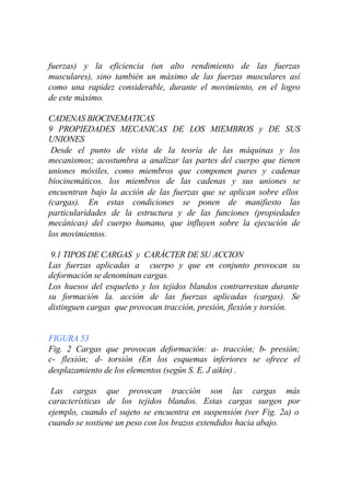 fuerzas) y la eficiencia (un alto rendimiento de las fuerzas
musculares), sino también un máximo de las fuerzas musculares así
como una rapidez considerable, durante el movimiento, en el logro
de este máximo.

CADENAS BIOCINEMATICAS
9 PROPIEDADES MECANICAS DE LOS MIEMBROS y DE SUS
UNIONES
 Desde el punto de vista de la teoría de las máquinas y los
mecanismos; acostumbra a analizar las partes del cuerpo que tienen
uniones móviles, como miembros que componen pares y cadenas
biocinemáticos. los miembros de las cadenas y sus uniones se
encuentran bajo la acción de las fuerzas que se aplican sobre ellos
(cargas). En estas condiciones se ponen de manifiesto las
particularidades de la estructura y de las funciones (propiedades
mecánicas) del cuerpo humano, que influyen sobre la ejecución de
los movimientos.

 9.1 TIPOS DE CARGAS y CARÁCTER DE SU ACCION
Las fuerzas aplicadas a cuerpo y que en conjunto provocan su
deformación se denominan cargas.
Los huesos del esqueleto y los tejidos blandos contrarrestan durante
su formación la. acción de las fuerzas aplicadas (cargas). Se
distinguen cargas que provocan tracción, presión, flexión y torsión.


FIGURA 53
Fig. 2 Cargas que provocan deformación: a- tracción; b- presión;
c- flexión; d- torsión (En los esquemas inferiores se ofrece el
desplazamiento de los elementos (según S. E. J aikin) .

 Las cargas que provocan tracción son las cargas más
características de los tejidos blandos. Estas cargas surgen por
ejemplo, cuando el sujeto se encuentra en suspensión (ver Fig. 2a) o
cuando se sostiene un peso con los brazos extendidos hacia abajo.
 