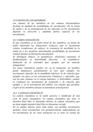 10 UNIONES DE LOS MIEMBROS
Las uniones de los miembros en las cadenas biocinemáticas
facilitan la multitud de posibilidades de movimientos. De la forma
de unión y de la participación de los músculos en los movimientos
depende su dirección y amplitud (forma espacial de los
movimientos..

10.1 PARES CINEMÁTICOS
El par cinemático es la unión móvil de dos miembros. La forma de
unión determina las limitaciones (enlaces) ante el movimiento
relativo (condiciones de enlace); la existencia de movilidad en la
unión da a los miembros determinadas posibilidades de movimiento
relativo (grados de libertad de movimiento).
Se distinguen enlaces: a) geométricos: obstáculos constantes al
desplazamiento en determinada dirección ; b) cinemáticos:
limitación de la velocidad (por ejemplo, por un músculo
antagonista).
Los pares cinemáticos pueden ser: a) de traslación: un miembro
puede desplazarse paralelamente al otro (por ejemplo, los
movimientos laterales de la mandíbula inferior); b) de rotación (por
ejemplo, los giros en las articulaciones cilíndricas y esferoides, que
son las más comunes en el cuerpo humano); c) helicoidales: cuando
se combinan los movimientos de traslación y de rotación (por
ejemplo 1, en la articulación del tobillo). Las uniones que permiten
el giro de los miembros del par se denominan articulaciones.

10.2 CADENAS CINEMÁTICAS
La cadena cinemática es la unión sucesiva o ramificada de una
serie de pares cinemáticos. La cadena cinemática que tiene el
miembro final libre se denomina abierta; la cadena cinemática que
no tiene ningún miembro final libre se denomina cerrada.
En la cadena abierta, para cada unión, son posibles movimientos
aislados. Estos movimientos son geométricamente independientes de
los movimientos de las otras uniones(si no se tiene en cuenta las
 