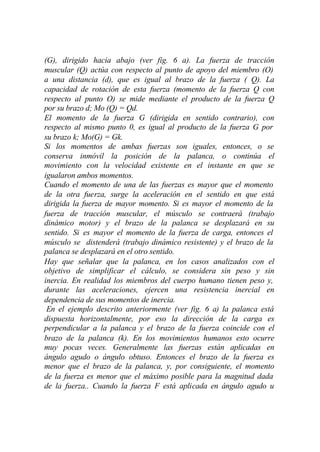 (G), dirigido hacia abajo (ver fig. 6 a). La fuerza de tracción
muscular (Q) actúa con respecto al punto de apoyo del miembro (O)
a una distancia (d), que es igual al brazo de la fuerza ( Q). La
capacidad de rotación de esta fuerza (momento de la fuerza Q con
respecto al punto O) se mide mediante el producto de la fuerza Q
por su brazo d; Mo (Q) = Qd.
El momento de la fuerza G (dirigida en sentido contrario), con
respecto al mismo punto 0, es igual al producto de la fuerza G por
su brazo k; Mo(G) = Gk.
Si los momentos de ambas fuerzas son iguales, entonces, o se
conserva inmóvil la posición de la palanca, o continúa el
movimiento con la velocidad existente en el instante en que se
igualaron ambos momentos.
Cuando el momento de una de las fuerzas es mayor que el momento
de la otra fuerza, surge la aceleración en el sentido en que está
dirigida la fuerza de mayor momento. Si es mayor el momento de la
fuerza de tracción muscular, el músculo se contraerá (trabajo
dinámico motor) y el brazo de la palanca se desplazará en su
sentido. Si es mayor el momento de la fuerza de carga, entonces el
músculo se distenderá (trabajo dinámico resistente) y el brazo de la
palanca se desplazará en el otro sentido.
Hay que señalar que la palanca, en los casos analizados con el
objetivo de simplificar el cálculo, se considera sin peso y sin
inercia. En realidad los miembros del cuerpo humano tienen peso y,
durante las aceleraciones, ejercen una resistencia inercial en
dependencia de sus momentos de inercia.
 En el ejemplo descrito anteriormente (ver fig. 6 a) la palanca está
dispuesta horizontalmente, por eso la dirección de la carga es
perpendicular a la palanca y el brazo de la fuerza coincide con el
brazo de la palanca (k). En los movimientos humanos esto ocurre
muy pocas veces. Generalmente las fuerzas están aplicadas en
ángulo agudo o ángulo obtuso. Entonces el brazo de la fuerza es
menor que el brazo de la palanca, y, por consiguiente, el momento
de la fuerza es menor que el máximo posible para la magnitud dada
de la fuerza.. Cuando la fuerza F está aplicada en ángulo agudo u
 