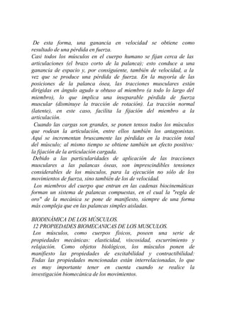 De esta forma, una ganancia en velocidad se obtiene como
resultado de una pérdida en fuerza.
Casi todos los músculos en el cuerpo humano se fijan cerca de las
articulaciones (el brazo corto de la palanca); esto conduce a una
ganancia de espacio y, por consiguiente, también de velocidad, a la
vez que se produce una pérdida de fuerza. En la mayoría de las
posiciones de la palanca ósea, las tracciones musculares están
dirigidas en ángulo agudo u obtuso al miembro (a todo lo largo del
miembro), lo que implica una inseparable pérdida de fuerza
muscular (disminuye la tracción de rotación). La tracción normal
(latente), en este caso, facilita la fijación del miembro a la
articulación.
 Cuando las cargas son grandes, se ponen tensos todos los músculos
que rodean la articulación, entre ellos también los antagonistas.
Aquí se incrementan bruscamente las pérdidas en la tracción total
del músculo; al mismo tiempo se obtiene también un efecto positivo:
la fijación de la articulación cargada.
 Debido a las particularidades de aplicación de las tracciones
musculares a las palancas óseas, son imprescindibles tensiones
considerables de los músculos, para la ejecución no sólo de los
movimientos de fuerza, sino también de los de velocidad.
 Los miembros del cuerpo que entran en las cadenas biocinemáticas
forman un sistema de palancas compuestas, en el cual la "regla de
oro" de la mecánica se pone de manifiesto, siempre de una forma
más compleja que en las palancas simples aisladas.

BIODINÁMICA DE LOS MÚSCULOS.
 12 PROPIEDADES BIOMECANICAS DE LOS MUSCULOS.
 Los músculos, como cuerpos físicos, poseen una serie de
propiedades mecánicas: elasticidad, viscosidad, escurrimiento y
relajación. Como objetos biológicos, los músculos ponen de
manifiesto las propiedades de excitabilidad y contractibilidad:
Todas las propiedades mencionadas están interrelacionadas, lo que
es muy importante tener en cuenta cuando se realice la
investigación biomecánica de los movimientos.
 