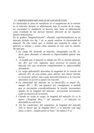 12.1 PROPIEDADES MECANICAS DE LOS MUSCULOS.
La elasticidad se pone de manifiesto en el surgimiento de la tensión
en el músculo, durante su deformación bajo la acción de la carga.
La viscosidad se manifiesta al hacerse más lenta la deformación
como resultado de las fuerzas internas (fricción de los líquidos,
fuerzas moleculares).
En la gráfica "longitud-tensión", obtenida experimentalmente de un
músculo aislado (ver fig. 7 a), se puede analizar la elasticidad del
músculo. En ella vemos que, a medida que aumenta la carga, el
músculo se alarga, y vemos cómo aumenta en este caso su tensión.
De aquí que:
   1. La carga (P) distiende al músculo, alargándolo (en Äl), es
      decir, para distender el músculo es imprescindible aplicar una
      fuerza.
   2. A medida que el músculo se alarga (en Äl) su tensión aumenta
      (en ÄF); por con. siguiente, para provocar la tensión del
      músculo (sin una excitación complementaria es imprescindible
      distenderlo.
   3. La carga aplicada(P) determina la magnitud de la tensión del
      músculo (F); de esta forma, para obtener una mayor tensión,
      es necesario aplicar una carga mayor(resistencia a la tracción
      muscular); la acción es igual a la reacción.
   4. La elasticidad del músculo no es lineal.(Äl2) es mayor Äl 3,
      aunque ÄF2 y ÄF3 son iguales); por consiguiente, a medida
      que se incrementa considerablemente la tensión, incrementos
      iguales de la longitud del músculo provocarán incrementos
      cada vez mayores de la tensión.
   5. Cuando no actúa la carga, la longitud del músculo (1) es la
      menor ("longitud libre " del músculo) ; el músculo no
      distendido no está tenso
   6. En las condiciones del organismo, la longitud del músculo
      (10) es mayor que la longitud libre", y el músculo está algo
      tenso, es decir , siempre posee el "tono " de reposo ( F o).
 