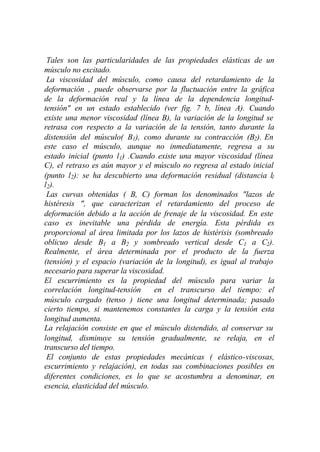 Tales son las particularidades de las propiedades elásticas de un
músculo no excitado.
 La viscosidad del músculo, como causa del retardamiento de la
deformación , puede observarse por la fluctuación entre la gráfica
de la deformación real y la línea de la dependencia longitud-
tensión" en un estado establecido (ver fig. 7 b, línea A). Cuando
existe una menor viscosidad (línea B), la variación de la longitud se
retrasa con respecto a la variación de la tensión, tanto durante la
distensión del músculo( B1), como durante su contracción (B2). En
este caso el músculo, aunque no inmediatamente, regresa a su
estado inicial (punto l1) .Cuando existe una mayor viscosidad (línea
C), el retraso es aún mayor y el músculo no regresa al estado inicial
(punto l2): se ha descubierto una deformación residual (distancia l1
l2).
 Las curvas obtenidas ( B, C) forman los denominados "lazos de
histéresis ", que caracterizan el retardamiento del proceso de
deformación debido a la acción de frenaje de la viscosidad. En este
caso es inevitable una pérdida de energía. Esta pérdida es
proporcional al área limitada por los lazos de histérisis (sombreado
oblicuo desde B1 a B2 y sombreado vertical desde C1 a C2).
Realmente, el área determinada por el producto de la fuerza
(tensión) y el espacio (variación de la longitud), es igual al trabajo
necesario para superar la viscosidad.
El escurrimiento es la propiedad del músculo para variar la
correlación longitud-tensión      en el transcurso del tiempo: el
músculo cargado (tenso ) tiene una longitud determinada; pasado
cierto tiempo, si mantenemos constantes la carga y la tensión esta
longitud aumenta.
La relajación consiste en que el músculo distendido, al conservar su
longitud, disminuye su tensión gradualmente, se relaja, en el
transcurso del tiempo.
 El conjunto de estas propiedades mecánicas ( elástico-viscosas,
escurrimiento y relajación), en todas sus combinaciones posibles en
diferentes condiciones, es lo que se acostumbra a denominar, en
esencia, elasticidad del músculo.
 