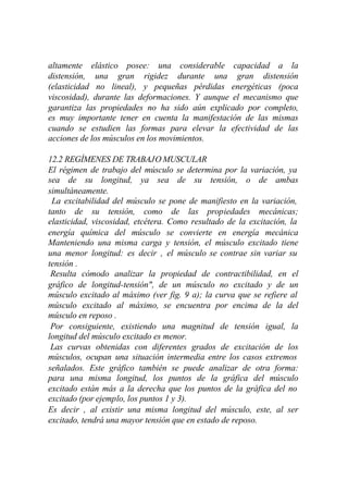 altamente elástico posee: una considerable capacidad a la
distensión, una gran rigidez durante una gran distensión
(elasticidad no lineal), y pequeñas pérdidas energéticas (poca
viscosidad), durante las deformaciones. Y aunque el mecanismo que
garantiza las propiedades no ha sido aún explicado por completo,
es muy importante tener en cuenta la manifestación de las mismas
cuando se estudien las formas para elevar la efectividad de las
acciones de los músculos en los movimientos.

12.2 REGÍMENES DE TRABAJO MUSCULAR
El régimen de trabajo del músculo se determina por la variación, ya
sea de su longitud, ya sea de su tensión, o de ambas
simultáneamente.
 La excitabilidad del músculo se pone de manifiesto en la variación,
tanto de su tensión, como de las propiedades mecánicas;
elasticidad, viscosidad, etcétera. Como resultado de la excitación, la
energía química del músculo se convierte en energía mecánica
Manteniendo una misma carga y tensión, el músculo excitado tiene
una menor longitud: es decir , el músculo se contrae sin variar su
tensión .
 Resulta cómodo analizar la propiedad de contractibilidad, en el
gráfico de longitud-tensión", de un músculo no excitado y de un
músculo excitado al máximo (ver fig. 9 a); la curva que se refiere al
músculo excitado al máximo, se encuentra por encima de la del
músculo en reposo .
 Por consiguiente, existiendo una magnitud de tensión igual, la
longitud del músculo excitado es menor.
 Las curvas obtenidas con diferentes grados de excitación de los
músculos, ocupan una situación intermedia entre los casos extremos
señalados. Este gráfico también se puede analizar de otra forma:
para una misma longitud, los puntos de la gráfica del músculo
excitado están más a la derecha que los puntos de la gráfica del no
excitado (por ejemplo, los puntos 1 y 3).
Es decir , al existir una misma longitud del músculo, este, al ser
excitado, tendrá una mayor tensión que en estado de reposo.
 
