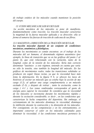 de trabajo estático de los músculos cuando mantienen la posición
del cuerpo.

   13 CCION MECANICA DE LOS M USCULOS
 La acción mecánica de los músculos se pone de manifiesto,
fundamentalmente como tracción. La tracción muscular caracteriza
la magnitud de la fuerza muscular aplicada y su dirección: ella se
forma al sumarse las fuerzas de tracción de cada una de sus fibras.

13.1 MAGNITUD y DIRECCIÓN DE LA TRACCIÓN MUSCULAR.
La tracción muscular depende de un conjunto de condiciones
mecánicas, anatómicas y fisiológicas.
Durante los movimientos es común encontrar, en el trabajo de los
músculos del ser humano, el denominado régimen auxotónico (por
ejemplo, la línea de transición que va en las gráficas del punto 1 al
punto 4), que está relacionado con la variación, tanto de la
longitud, como de la tensión de los músculos. Sería más correcto
denominar "auxónico a este régimen, teniendo en cuenta que varía
no sólo la tensión, sino también la longitud del músculo. En las
gráficas de movimientos reales, todas las transiciones señaladas se
producen sin seguir líneas rectas, ya que la viscosidad hace más
lenta la deformación. En la figura 9 b, se ofrecen los lazos de
histérisis al excitar un músculo que ya estaba bajo la acción de u na
carga (1.2), al aplicar una carga complementaria a un músculo
excitado (2-3), y después de retirar , tanto la excitación, como la
carga ( 4-1 ). Las zonas sombreadas corresponden al gasto de
energía para superar la viscosidad. Se considera que la viscosidad
de los músculos se incrementa durante los movimientos rápidos y
durante la excitación considerable, es decir , en las condiciones que
caracterizan la lucha competitiva del deportista. Sin embargo, el
ca1entamiento de los músculos disminuye la viscosidad, disminuye
la inhibición durante la contracción y la distensión de los músculos.
Por consiguiente, en las competencias y en los entrenamientos, es
importante conservar el calor en los músculos calentados para
disminuir la viscosidad. A las condiciones mecánicas pertenece la
 