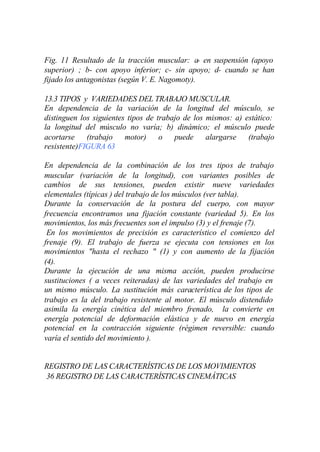 Fig. 11 Resultado de la tracción muscular: a- en suspensión (apoyo
superior) ; b- con apoyo inferior; c- sin apoyo; d- cuando se han
fijado los antagonistas (según V. E. Nagomoty).

13.3 TIPOS y VARIEDADES DEL TRABAJO MUSCULAR.
En dependencia de la variación de la longitud del músculo, se
distinguen los siguientes tipos de trabajo de los mismos: a) estático:
la longitud del músculo no varía; b) dinámico; el músculo puede
acortarse (trabajo motor) o puede alargarse (trabajo
resistente)FIGURA 63

En dependencia de la combinación de los tres tipos de trabajo
muscular (variación de la longitud), con variantes posibles de
cambios de sus tensiones, pueden existir nueve variedades
elementales (típicas ) del trabajo de los músculos (ver tabla).
Durante la conservación de la postura del cuerpo, con mayor
frecuencia encontramos una fijación constante (variedad 5). En los
movimientos, los más frecuentes son el impulso (3) y el frenaje (7).
 En los movimientos de precisión es característico el comienzo del
frenaje (9). El trabajo de fuerza se ejecuta con tensiones en los
movimientos "hasta el rechazo " (1) y con aumento de la fijación
(4).
Durante la ejecución de una misma acción, pueden producirse
sustituciones ( a veces reiteradas) de las variedades del trabajo en
un mismo músculo. La sustitución más característica de los tipos de
trabajo es la del trabajo resistente al motor. El músculo distendido
asimila la energía cinética del miembro frenado, la convierte en
energía potencial de deformación elástica y de nuevo en energía
potencial en la contracción siguiente (régimen reversible: cuando
varía el sentido del movimiento ).


REGISTRO DE LAS CARACTERÍSTICAS DE LOS MOVIMIENTOS
36 REGISTRO DE LAS CARACTERÍSTICAS CINEMÁTICAS
 