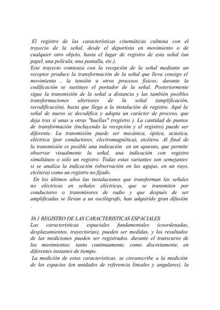 El registro de las características cinemáticas culmina con el
trayecto de la señal, desde el deportista en movimiento o de
cualquier otro objeto, hasta el lugar de registro de esta señal (un
papel, una película, una pantalla, etc.).
Este trayecto comienza con la recepción de la señal mediante un
receptor produce la transformación de la señal que lleva consigo el
movimiento , la tensión u otros procesos físicos; durante la
codificación se sustituye el portador de la señal. Posteriormente
sigue la transmisión de la señal a distancia y las también posibles
transformaciones      ulteriores    de    la    señal    (amplificación,
recodificación), hasta que llega a la instalación de registro. Aquí la
señal de nuevo se decodifica y adopta un carácter de proceso, que
deja tras sí unas u otras "huellas" (registro ). La cantidad de puntos
de transformación (incluyendo la recepción y el registro) puede ser
diferente. La transmisión puede ser mecánica, óptica, acústica,
eléctrica (por conductores, electromagnética), etcétera. Al final de
la transmisión es posible una indicación en un aparato, que permite
observar visualmente la señal, una indicación con registro
simultáneo o sólo un registro. Todas estas variantes son semejantes
si se analiza la indicación (observación en las agujas, en un rayo,
etcétera) como un registro no fijado.
  En los últimos años las instalaciones que transforman las señales
no eléctricas en señales eléctricas, que se transmiten por
conductores o transmisores de radio y que después de ser
amplificadas se llevan a un oscilógrafo, han adquirido gran difusión
.

36.1 REGISTRO DE LAS CARACTERISTICAS ESPACIALES
Las características espaciales fundamentales (coordenadas,
desplazamientos, trayectorias), pueden ser medidas, y los resultados
de las mediciones pueden ser registrados. durante el transcurso de
los movimientos: tanto continuamente, como discretamente, en
diferentes instantes de tiempo.
 La medición de estas características. se circunscribe a la medición
de los espacios (en unidades de referencia lineales y angulares). la
 