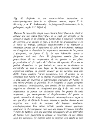 Fig. 40 Registro de las características espaciales: a-
electrogoniograma (marcha a diferentes tempos, según Y. L.
Slavutsky y N. V. Baskakovaia); b- fotograma(levantamiento de la
palanqueta, según V. V. Mijailov)

 Durante la exposición simple (con cámara fotográfica o de cine) se
obtiene una foto única (fotografía), en la cual, por ejemplo, se ha
tomado al sujeto en un instante de tiempo dado ( situación y postura
del cuerpo). Si al cuerpo se fijan, a nivel de las articulaciones o en
el punto de trabajo, lámparas incandescentes y se mantiene el
obturador abierto en el transcurso de todo el movimiento, entonces
en el negativo se obtendrán las trayectorias continuas de los puntos
( fotograma, ver figura 40 b). En una habitación oscura el
fotograma será más claro. El fotograma permite fijar las
proyecciones de las trayectorias de los puntos en un plano
perpendicular al eje óptico del objetivo del aparato: Pero no es
posible determinar en qué instante el punto en movimiento se
encontraba en uno u otro lugar de la trayectoria. Durante la
exposición múltiple es posible obtener en un negativo una foto
doble, triple, etcétera (varias posiciones). Con el empleo de un
obturador (ver figura 1 a), se obtiene el cronofotograma (ver fig. 1 b
): una serie de imágenes a determinados intervalos de tiempo en
una misma película (o plancha). Si se fotografía al sujeto equipado
con lámparas incandescentes, con empleo de un obturador, en el
negativo se obtendrá un ciclograma (ver fig. 1 d): una serie de
trayectorias de puntos con distancias entre los puntos de cada
trayectoria, que corresponden al desplazamiento del punto en
iguales intervalos de tiempo. Finalmente, interrumpiendo el rayo de
luz, que llega al objeto de la toma, también es posible obtener en un
negativo una. serie de posturas del hombre iluminado:
estrobofotograma. Este último método permite obtener posturas,
igual que en el cronograma, pero con una mayor frecuencia (cientos
y miles de hertzios) con una exactitud considerable de los intervalos
de tiempo. Con frecuencia se emplea la ciclografía en dos planos
(con dos cámaras), los mísmos datos se obtienen con ayuda de una
 