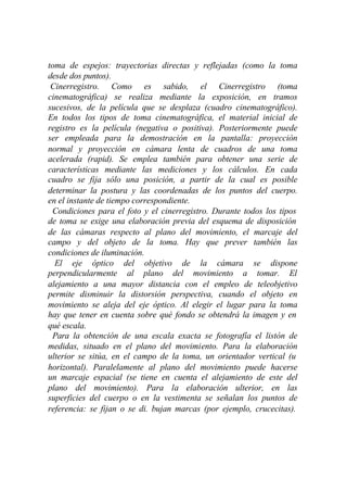 toma de espejos: trayectorias directas y reflejadas (como la toma
desde dos puntos).
 Cinerregistro. Como es sabido, el Cinerregistro (toma
cinematográfica) se realiza mediante la exposición, en tramos
sucesivos, de la película que se desplaza (cuadro cinematográfico).
En todos los tipos de toma cinematográfica, el material inicial de
registro es la película (negativa o positiva). Posteriormente puede
ser empleada para la demostración en la pantalla: proyección
normal y proyección en cámara lenta de cuadros de una toma
acelerada (rapid). Se emplea también para obtener una serie de
características mediante las mediciones y los cálculos. En cada
cuadro se fija sólo una posición, a partir de la cual es posible
determinar la postura y las coordenadas de los puntos del cuerpo.
en el instante de tiempo correspondiente.
 Condiciones para el foto y el cinerregistro. Durante todos los tipos
de toma se exige una elaboración previa del esquema de disposición
de las cámaras respecto al plano del movimiento, el marcaje del
campo y del objeto de la toma. Hay que prever también las
condiciones de iluminación.
  El eje óptico del objetivo de la cámara se dispone
perpendicularmente al plano del movimiento a tomar. El
alejamiento a una mayor distancia con el empleo de teleobjetivo
permite disminuir la distorsión perspectiva, cuando el objeto en
movimiento se aleja del eje óptico. Al elegir el lugar para la toma
hay que tener en cuenta sobre qué fondo se obtendrá la imagen y en
qué escala.
 Para la obtención de una escala exacta se fotografía el listón de
medidas, situado en el plano del movimiento. Para la elaboración
ulterior se sitúa, en el campo de la toma, un orientador vertical (u
horizontal). Paralelamente al plano del movimiento puede hacerse
un marcaje espacial (se tiene en cuenta el alejamiento de este del
plano del movimiento). Para la elaboración ulterior, en las
superficies del cuerpo o en la vestimenta se señalan los puntos de
referencia: se fijan o se di. bujan marcas (por ejemplo, crucecitas).
 