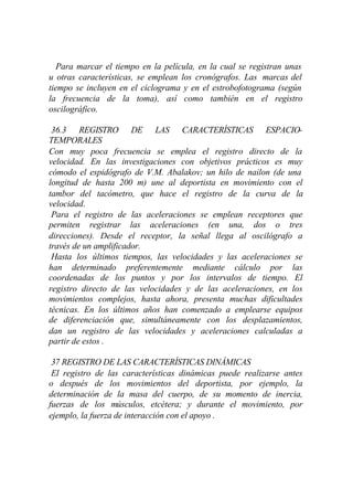 Para marcar el tiempo en la película, en la cual se registran unas
u otras características, se emplean los cronógrafos. Las marcas del
tiempo se incluyen en el ciclograma y en el estrobofotograma (según
la frecuencia de la toma), así como también en el registro
oscilográfico.

 36.3 REGISTRO DE LAS CARACTERÍSTICAS ESPACIO-
TEMPORALES
Con muy poca frecuencia se emplea el registro directo de la
velocidad. En las investigaciones con objetivos prácticos es muy
cómodo el espidógrafo de V.M. Abalakov; un hilo de nailon (de una
longitud de hasta 200 m) une al deportista en movimiento con el
tambor del tacómetro, que hace el registro de la curva de la
velocidad.
 Para el registro de las aceleraciones se emplean receptores que
permiten registrar las aceleraciones (en una, dos o tres
direcciones). Desde el receptor, la señal llega al oscilógrafo a
través de un amplificador.
 Hasta los últimos tiempos, las velocidades y las aceleraciones se
han determinado preferentemente mediante cálculo por las
coordenadas de los puntos y por los intervalos de tiempo. El
registro directo de las velocidades y de las aceleraciones, en los
movimientos complejos, hasta ahora, presenta muchas dificultades
técnicas. En los últimos años han comenzado a emplearse equipos
de diferenciación que, simultáneamente con los desplazamientos,
dan un registro de las velocidades y aceleraciones calculadas a
partir de estos .

 37 REGISTRO DE LAS CARACTERÍSTICAS DINÁMICAS
 El registro de las características dinámicas puede realizarse antes
o después de los movimientos del deportista, por ejemplo, la
determinación de la masa del cuerpo, de su momento de inercia,
fuerzas de los músculos, etcétera; y durante el movimiento, por
ejemplo, la fuerza de interacción con el apoyo .
 