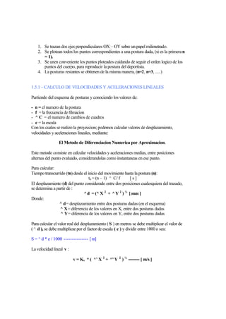 1. Se trazan dos ejes perpendiculares OX – OY sobre un papel milimetrado.
    2. Se plotean todos los puntos correspondientes a una postura dada, (si es la primera n
       = 1).
    3. Se unen conveniente los puntos ploteados cuidando de seguir el orden logico de los
       puntos del cuerpo, para reproducir la postura del deportista.
    4. La posturas restantes se obtienen de la misma manera, (n=2, n=3, .....)


1.5.1 - CALCULO DE VELOCIDADES Y ACELERACIONES LINEALES

Partiendo del esquema de posturas y conociendo los valores de:

- n = el numero de la postura
- f = la frecuencia de filmacion
- ^ C = el numero de cambios de cuadros
- e = la escala
Con los cuales se realizo la proyeccion; podemos calcular valores de desplazamiento,
velocidades y aceleraciones lineales, mediante:

                 El Metodo de Diferenciacion Numerica por Aproximacion.

Este metodo consiste en calcular velocidades y aceleraciones medias, entre posiciones
alternas del punto evaluado, considerandolas como instantaneas en ese punto.

Para calcular:
Tiempo transcurrido (tn) desde el inicio del movimiento hasta la postura (n):
                                   tn = (n – 1) ^ C/ f     [s]
El desplazamiento (d) del punto considerado entre dos posiciones cualesquiera del trazado,
se determina a partir de :
                               ^ d = (^ X 2 + ^ Y 2 ) ½ [ mm ]
Donde:
                 ^ d = desplazamiento entre dos posturas dadas (en el esquema)
                 ^ X = diferencia de los valores en X, entre dos posturas dadas
                 ^ Y = diferencia de los valores en Y, entre dos posturas dadas

Para calcular el valor real del desplazamiento ( S ) en metros se debe multiplicar el valor de
( ^ d ), se debe multiplicar por el factor de escala ( e ) y dividir entre 1000 o sea:

S = ^ d * e / 1000 --------------- [ m]

La velocidad lineal v :

                          v = Kv * ( ^’ X 2 + ^’ Y 2 ) ½ -------- [ m/s ]
 