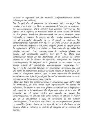 aisladas o repetidas dan un material comparativamente menos
valioso que una película).
Por la película, al proyectar sucesivamente sobre un papel los
cuadros y al trazar con lápiz los contornos del cuerpo, se obtienen
los contomogramas. Para obtener una posición correcta de las
figuras en el espacio, es necesario tener en cada cuadro no menos
de dos puntos inmóviles (orientadores). Al hacer coincidir estos
orientadores, durante la proyección del cuadro correspondiente,
con el orientador dibujado ya en el papel, se obtienen los
contomogramas naturales (ver fig. 44 a). Para obtener un cuadro
del movimiento respecto a un punto elegido (punto de apoyo, eje de
la articulación, CGC), este último se hace coincidir en todos los
dibujos sucesivos. Los contomogramas de conjunto ofrecen un
cuadro del movimiento relativo (ver fig.44 b). Para una
demostración visual de las diferencias en la técnica de varios
deportistas o en la técnica de ejercicios semejantes, se dibujan
contornogramas de conjunto de la posición de su cuerpo en un
mismo instante del movimiento: contomograma comparativo (ver
fig. 44 c). Se elaboran también los cinegramas sucesivos, que son
una serie de impresiones aisladas de cada cuadro en particular , así
como el cinegrama natural, que es una impresión de cuadros
sucesivos en una hoja de papel pan lo cual se mantiene una correcta
orientación de las posturas en el espacio.
  Para que todos los contornogramas y cinegramas sean útiles pala
las mediciones, en ellos deben estar representados los puntos de
referencia. Lo mejor es que estos puntos se señalen en la superficie
del cuerpo o en la vestimenta del deportista antes de la toma. Al
proyectar en el mismo orden que cuando se trazan los
contornogramas. se dibujan sólo estos puntos; se obtiene lo mismo
que en el ciclograma, o sea, la trayectoria de los puntos:
cineciclograma. Si se unen con líneas los correspondientes puntos
reconocibles (proyecciones de los ejes de las articulaciones en un
instante dado ). entonces se obtiene el esquema de fa postura del
cuerpo.
 