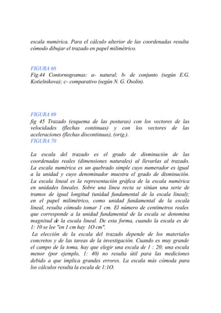 escala numérica. Para el cálculo ulterior de las coordenadas resulta
cómodo dibujar el trazado en papel milimétrico.


FIGURA 68
Fig.44 Contornogramas: a- natural; b- de conjunto (según E.G.
Kotielnikova); c- comparativo (según N. G. Osolin).




FIGURA 69
fig 45 Trazado (esquema de las posturas) con los vectores de las
velocidades (flechas continuas) y con los vectores de las
aceleraciones (flechas discontinuas), (orig.).
FIGURA 70

La escala del trazado es el grado de disminución de las
coordenadas reales (dimensiones naturales) al llevarlas al trazado.
La escala numérica es un quebrado simple cuyo numerador es igual
a la unidad y cuyo denominador muestra el grado de disminución.
La escala lineal es la representación gráfica de la escala numérica
en unidades lineales. Sobre una línea recta se sitúan una serie de
tramos de igual longitud (unidad fundamental de la escala lineal);
en el papel milimétrico, como unidad fundamental de la escala
lineal, resulta cómodo tomar 1 cm. El número de centímetros reales
que corresponde a la unidad fundamental de la escala se denomina
magnitud de la escala lineal. De esta forma, cuando la escala es de
1: 10 se lee "en 1 cm hay 1O cm".
 La elección de la escala del trazado depende de los materiales
concretos y de las tareas de la investigación. Cuando es muy grande
el campo de la toma, hay que elegir una escala de 1 : 20; una escala
menor (por ejemplo, 1: 40) no resulta útil para las mediciones
debido a que implica grandes errores. La escala más cómoda para
los cálculos resulta la escala de 1:1O.
 