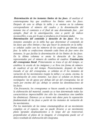 Determinación de los instantes limites de las fases. Al analizar el
contornograma hay que establecer los límites entre las fases.
Después de esto se dibuja la tabla y se anotan en la columna
correspondiente el número del cuadro y la denominación del
instante (no el comienzo o el final de una determinada fase , por
ejemplo, final de la amortiguación, sino a partir de índices
reconocibles, o sea, por lo que se produzca en el instante dado).
Determinación del contenido y duración de las fases. Por los
instantes anotados en la tabla hay que determinar el contenido de
las fases que ellos limitan y hay que hacer la anotación en la tabla:
se señalan cuáles son los números de los cuadros que limitan cada
fase. la tabla se confecciona situando cada línea de fase entre dos
instantes, lo que facilita la determinación de los límites de las fases.
En la última columna se anota la duración de las fases,
representadas por el número de cambios de cuadros. Construcción
del cronograma lineal. Primeramente se traza el eje del tiempo, se
establece la escala de las imágenes y se lleva (en forma de número
de cuadros) al eje del tiempo. Posteriormente, después de haber
trazado el eje del cronograma, se señalan en él los instantes de
variación de los movimientos (según la tabla) y se anota, encima, la
denominación de estos instantes. Las fases se señalan en forma de
rectángulos: las de apoyo por debajo del eje del cronograma; las de
vuelo por encima del eje; debajo se anotan las denominaciones de
las fases.
 Con frecuencia, los cronogramas se hacen cuando ya ha terminado
la elaboración del material, cuando ya se han determinado todas las
características imprescindible (no sólo las cinemáticas sino también
las dinámicas). Entonces ya se tienen más datos para la separación
fundamentada de las fases a partir de los instantes de variación de
los movimientos.
Por los materiales de las tomas cinematográficas de un movimiento
complejo en el espacio, que no puede llevarse a un movimiento
plano (grandes desplazamientos a lo largo del eje transversal,
perpendicular al plano de la imagen), el cronograma puede ser el
único resultado de elaboración del cinegrama.
 