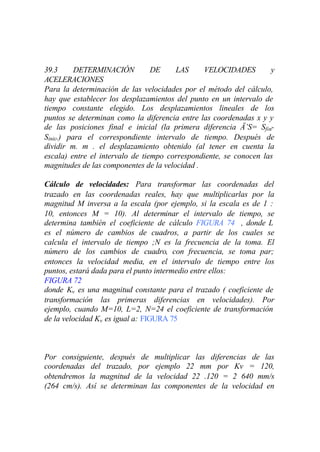 39.3      DETERMINACIÓN          DE     LAS     VELOCIDADES        y
ACELERACIONES
Para la determinación de las velocidades por el método del cálculo,
hay que establecer los desplazamientos del punto en un intervalo de
tiempo constante elegido. Los desplazamientos lineales de los
puntos se determinan como la diferencia entre las coordenadas x y y
de las posiciones final e inicial (la primera diferencia Ä’S= Sfin-
Sinic.) para el correspondiente intervalo de tiempo. Después de
dividir m. m . el desplazamiento obtenido (al tener en cuenta la
escala) entre el intervalo de tiempo correspondiente, se conocen las
magnitudes de las componentes de la velocidad .

Cálculo de velocidades: Para transformar las coordenadas del
trazado en las coordenadas reales, hay que multiplicarlas por la
magnitud M inversa a la escala (por ejemplo, si la escala es de 1 :
10, entonces M = 10). Al determinar el intervalo de tiempo, se
determina también el coeficiente de cálculo FIGURA 74 , donde L
es el número de cambios de cuadros, a partir de los cuales se
calcula el intervalo de tiempo ;N es la frecuencia de la toma. El
número de los cambios de cuadro, con frecuencia, se toma par;
entonces la velocidad media, en el intervalo de tiempo entre los
puntos, estará dada para el punto intermedio entre ellos:
FIGURA 72
donde Kv es una magnitud constante para el trazado ( coeficiente de
transformación las primeras diferencias en velocidades). Por
ejemplo, cuando M=10, L=2, N=24 el coeficiente de transformación
de la velocidad Kv es igual a: FIGURA 75



Por consiguiente, después de multiplicar las diferencias de las
coordenadas del trazado, por ejemplo 22 mm por Kv = 120,
obtendremos la magnitud de la velocidad 22 .120 = 2 640 mm/s
(264 cm/s). Así se determinan las componentes de la velocidad en
 