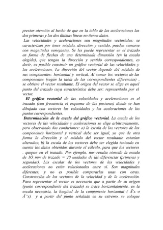 prestar atención al hecho de que en la tabla de las aceleraciones las
dos primeras y las dos últimas líneas no tienen datos.
 Las velocidades y aceleraciones son magnitudes vectoriales: se
caracterizan por tener módulo, dirección y sentido, pueden sumarse
con magnitudes semejantes. Se les puede representar en el trazado
en forma de flechas de una determinada dimensión (en la escala
elegida), que tengan la dirección y sentido correspondientes, es
decir, es posible construir un gráfico vectorial de las velocidades y
las aceleraciones. La dirección del vector depende del módulo de
sus componentes: horizontal y vertical. Al sumar los vectores de las
componentes (según la tabla de las correspondientes diferencias) ,
se obtiene el vector resultante. El origen del vector se elige en aquel
punto del trazado cuya característica debe ser: representada por el
vector.
  El gráfico vectorial de las velocidades y aceleraciones es el
trazado (con frecuencia el esquema de las posturas) donde se han
dibujado con vectores las velocidades y las aceleraciones de los
puntos correspondientes.
 Determinación de la escala del gráfico vectorial. La escala de los
vectores de las velocidades y aceleraciones se elige arbitrariamente,
pero observando dos condiciones: a) la escala de los vectores de las
componentes horizontal y vertical debe ser igual, ya que de otra
forma la dirección y el módulo del vector resultante estarían
alterados; b) la escala de los vectores debe ser elegida teniendo en
cuenta los datos obtenidos durante el cálculo, para que los vectores
. quepan en el trazado. Por ejemplo, nos resulta cómodo la escala
de 1O mm de trazado = 20 unidades de las diferencias (primeras y
segundas). Las escalas de los vectores de las velocidades y
aceleraciones no están relacionadas entre sí. Son magnitudes
diferentes, y no es posible compararlas unas con otras.
Construcción de los vectores de la velocidad y de la aceleración.
Para representar el vector es necesario que a partir de su origen
(punto correspondiente del trazado) se trace horizontalmente, en la
escala necesaria, la longitud de la componente horizontal ( Ä’x o
Ä’’x) y a partir del punto señalado en su extremo, se coloque
 