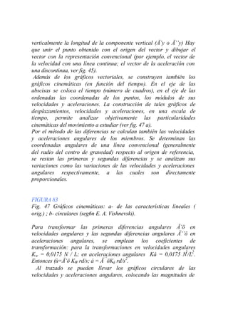 verticalmente la longitud de la componente vertical (Ä’y o Ä’’y) Hay
que unir el punto obtenido con el origen del vector y dibujar el
vector con la representación convencional (por ejemplo, el vector de
la velocidad con una línea continua; el vector de la aceleración con
una discontinua, ver fig. 45).
 Además de los gráficos vectoriales, se construyen también los
gráficos cinemáticas (en función del tiempo). En el eje de las
abscisas se coloca el tiempo (número de cuadros), en el eje de las
ordenadas las coordenadas de los puntos, los módulos de sus
velocidades y aceleraciones. La construcción de tales gráficos de
desplazamientos, velocidades y aceleraciones, en una escala de
tiempo, permite analizar objetivamente las particularidades
cinemáticas del movimiento a estudiar (ver fig. 47 a).
Por el método de las diferencias se calculan también las velocidades
y aceleraciones angulares de los miembros. Se determinan las
coordenadas angulares de una línea convencional (generalmente
del radio del centro de gravedad) respecto al origen de referencia,
se restan las primeras y segundas diferencias y se analizan sus
variaciones como las variaciones de las velocidades y aceleraciones
angulares respectivamente, a las cuales son directamente
proporcionales.


FIGURA 83
Fig. 47 Gráficos cinemáticas: a- de las características lineales (
orig.) ; b- circulares (seg6n E. A. Vishnevski).

Para transformar las primeras diferencias angulares Ä’ö en
velocidades angulares y las segundas diferencias angulares Ä’’ö en
aceleraciones angulares, se emplean los coeficientes de
transformación: para la transformaciones en velocidades angulares
Kw = 0,0175 N / L; en aceleraciones angulares Ká = 0,0175 N /L2.
                                                              2

Entonces (ù=Ä’ö KW rd/s; á = Ä ’’öKá rd/s2.
  Al trazado se pueden llevar los gráficos circulares de las
velocidades y aceleraciones angulares, colocando las magnitudes de
 